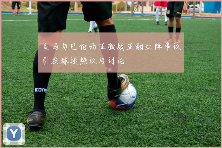 皇马与巴伦西亚激战正酣红牌争议引发球迷热议与讨论