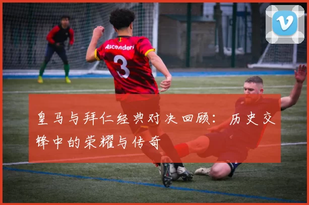 皇马与拜仁经典对决回顾：历史交锋中的荣耀与传奇