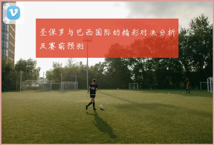 圣保罗与巴西国际的精彩对决分析及赛前预测