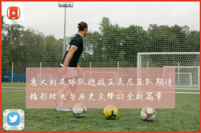 意大利足球队迎战亚美尼亚队期待精彩对决与历史交锋的全新篇章