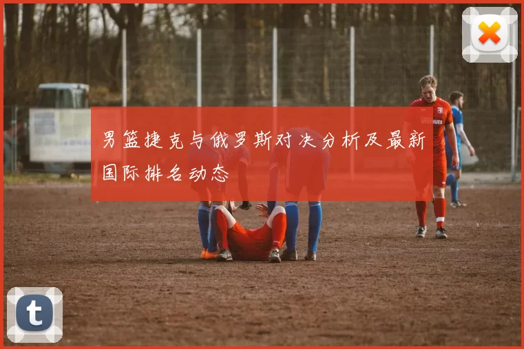 男篮捷克与俄罗斯对决分析及最新国际排名动态