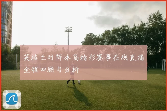 英格兰对阵冰岛精彩赛事在线直播全程回顾与分析