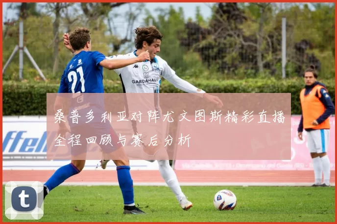 桑普多利亚对阵尤文图斯精彩直播全程回顾与赛后分析