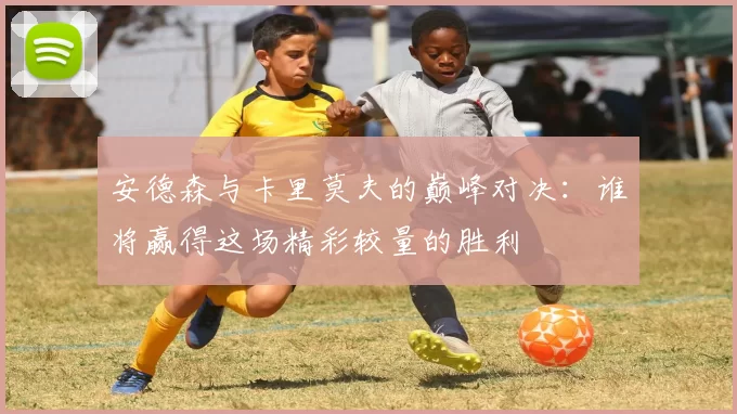 安德森与卡里莫夫的巅峰对决：谁将赢得这场精彩较量的胜利