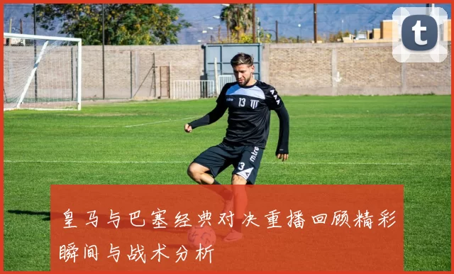 皇马与巴塞经典对决重播回顾精彩瞬间与战术分析