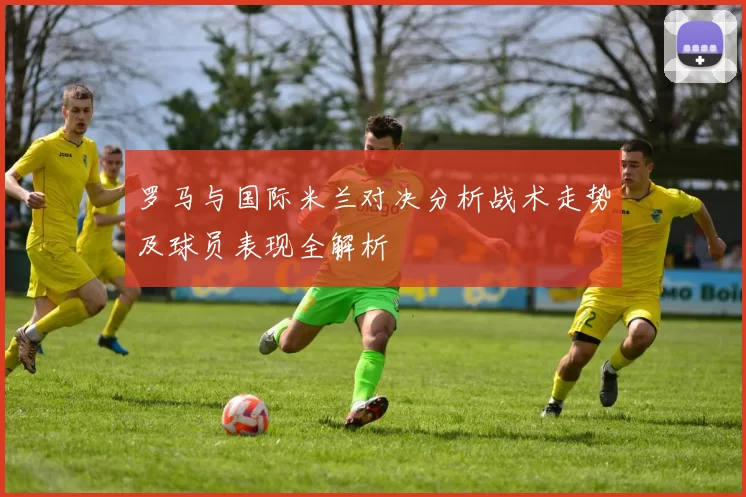 罗马与国际米兰对决分析战术走势及球员表现全解析