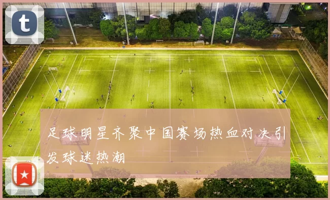 足球明星齐聚中国赛场热血对决引发球迷热潮